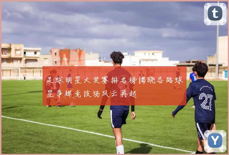 足球明星大奖赛排名榜揭晓各路球星争辉竞技场风云再起