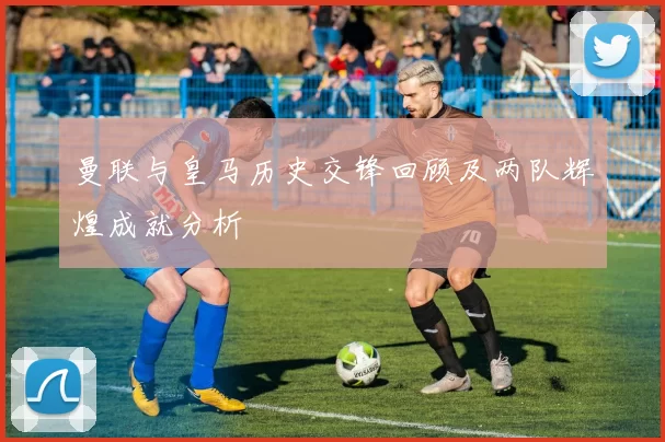 曼联与皇马历史交锋回顾及两队辉煌成就分析
