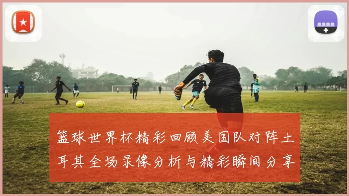 篮球世界杯精彩回顾美国队对阵土耳其全场录像分析与精彩瞬间分享