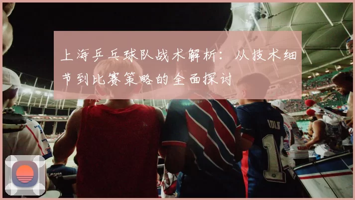 上海乒乓球队战术解析：从技术细节到比赛策略的全面探讨