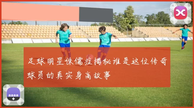 足球明星侏儒症揭秘谁是这位传奇球员的真实身高故事