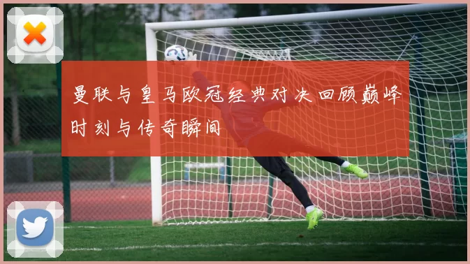 曼联与皇马欧冠经典对决回顾巅峰时刻与传奇瞬间