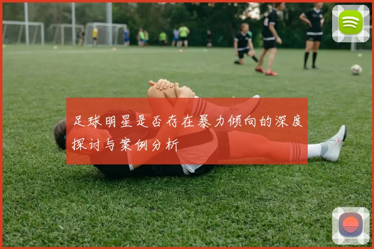 足球明星是否存在暴力倾向的深度探讨与案例分析