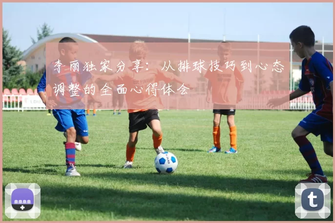 李丽独家分享：从排球技巧到心态调整的全面心得体会