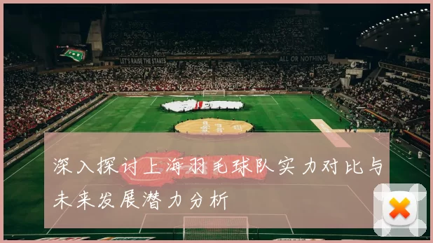深入探讨上海羽毛球队实力对比与未来发展潜力分析