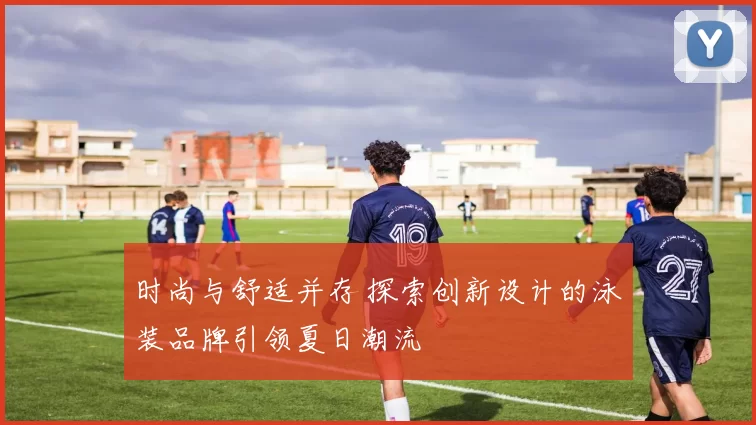 时尚与舒适并存 探索创新设计的泳装品牌引领夏日潮流