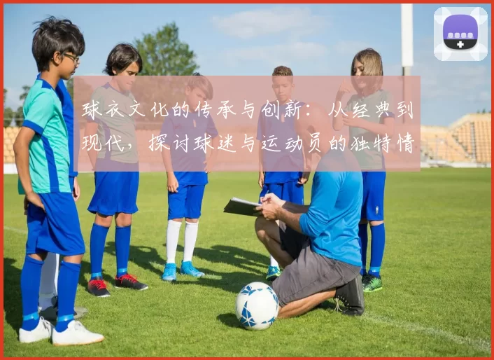球衣文化的传承与创新：从经典到现代，探讨球迷与运动员的独特情感纽带