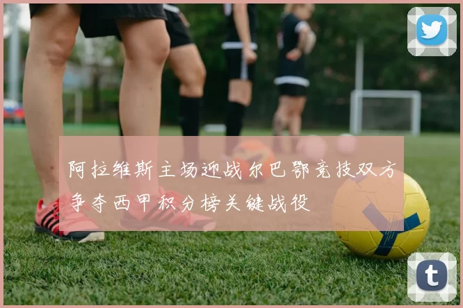 阿拉维斯主场迎战尔巴鄂竞技双方争夺西甲积分榜关键战役