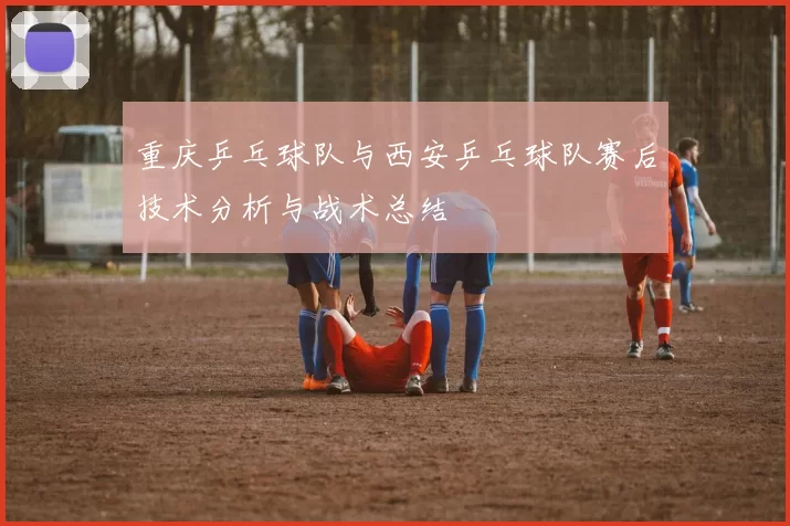 重庆乒乓球队与西安乒乓球队赛后技术分析与战术总结