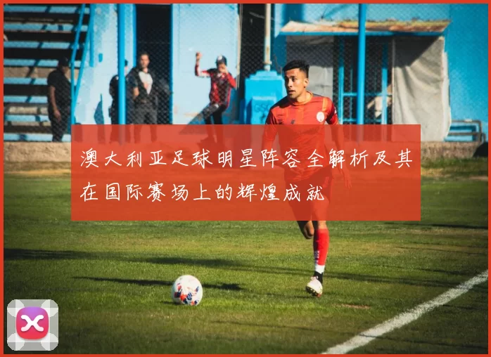 澳大利亚足球明星阵容全解析及其在国际赛场上的辉煌成就