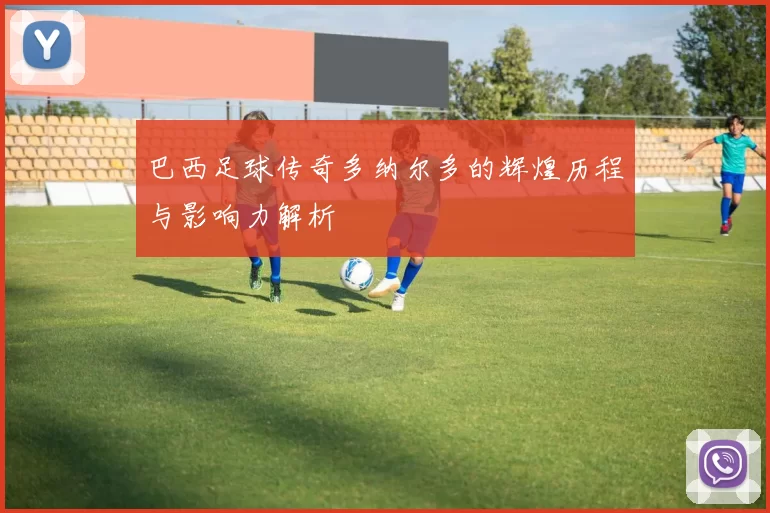 巴西足球传奇多纳尔多的辉煌历程与影响力解析