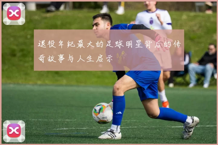 退役年纪最大的足球明星背后的传奇故事与人生启示
