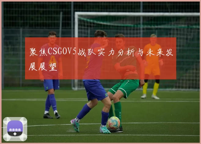 聚焦CSGOV5战队实力分析与未来发展展望