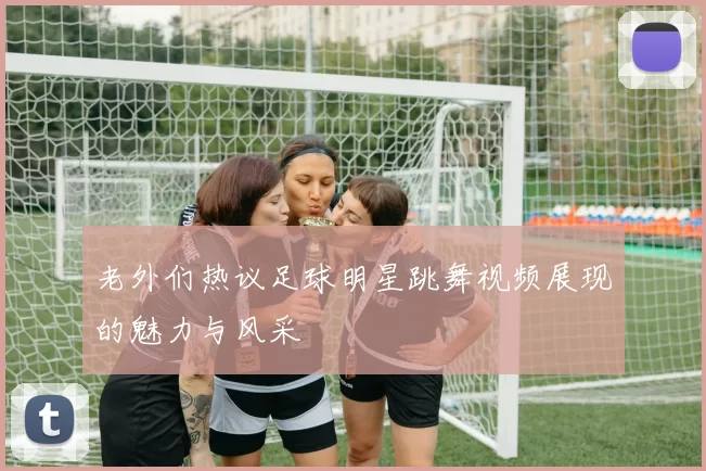 老外们热议足球明星跳舞视频展现的魅力与风采