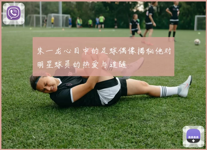 朱一龙心目中的足球偶像揭秘他对明星球员的热爱与追随