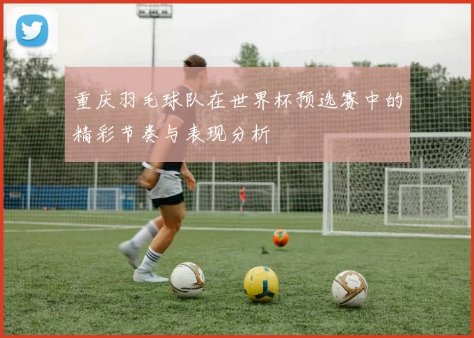 重庆羽毛球队在世界杯预选赛中的精彩节奏与表现分析