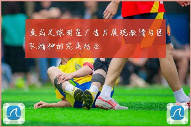 桌式足球明星广告片展现激情与团队精神的完美结合