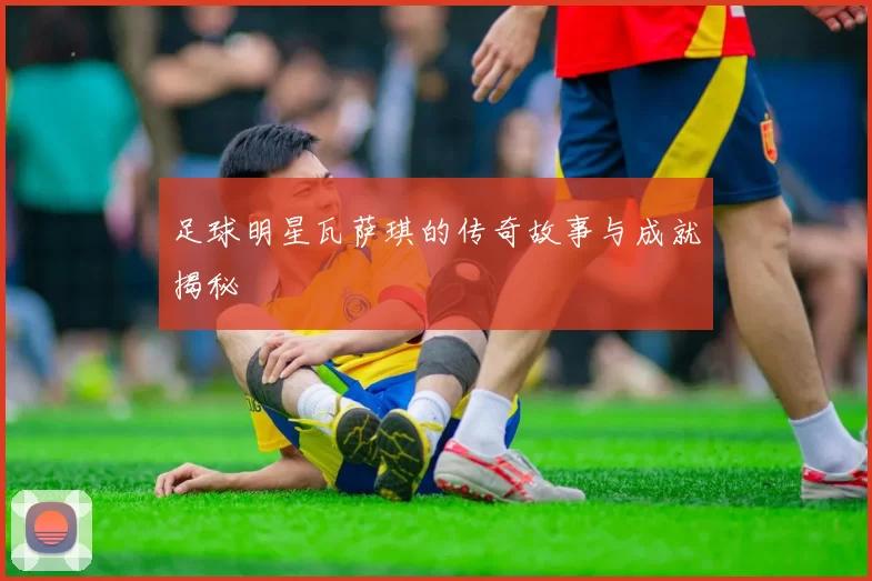 足球明星瓦萨琪的传奇故事与成就揭秘