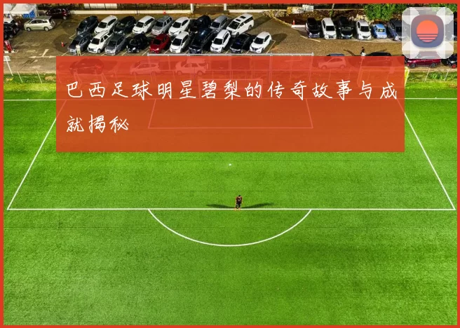 巴西足球明星碧梨的传奇故事与成就揭秘