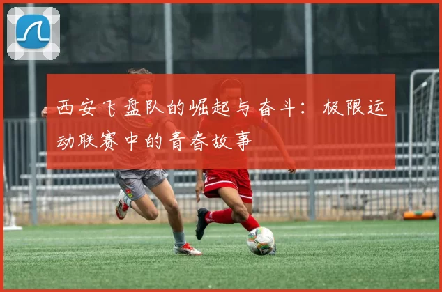 西安飞盘队的崛起与奋斗：极限运动联赛中的青春故事