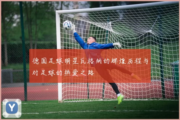 德国足球明星瓦格纳的辉煌历程与对足球的热爱之路