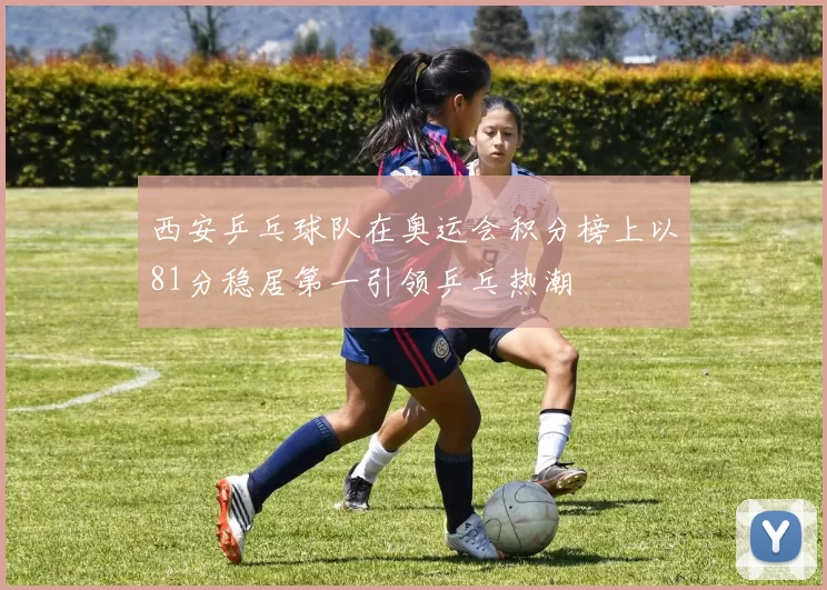 西安乒乓球队在奥运会积分榜上以81分稳居第一引领乒乓热潮
