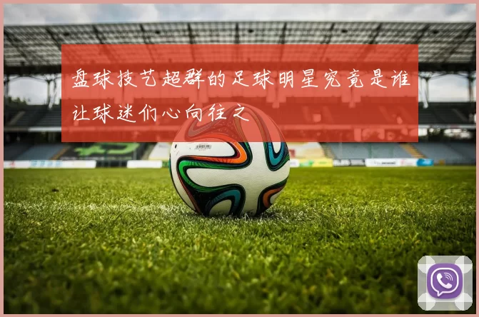 盘球技艺超群的足球明星究竟是谁让球迷们心向往之