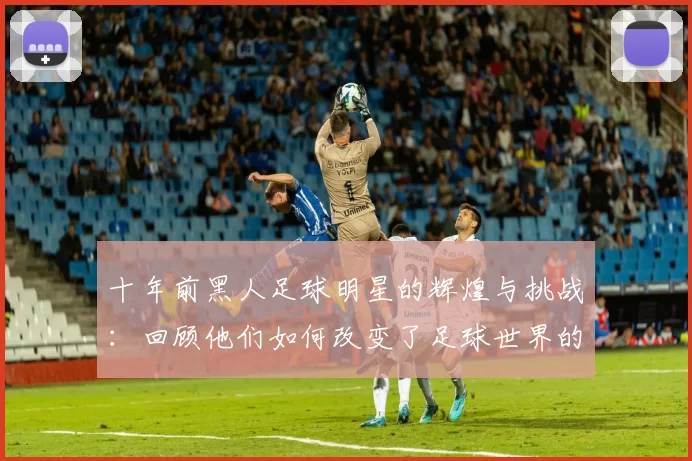 十年前黑人足球明星的辉煌与挑战：回顾他们如何改变了足球世界的面貌