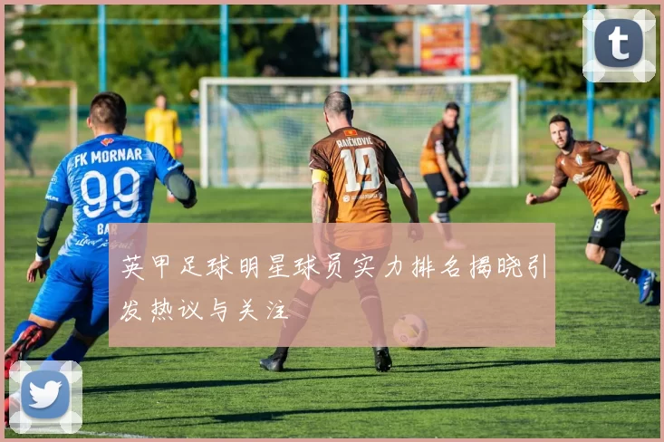 英甲足球明星球员实力排名揭晓引发热议与关注