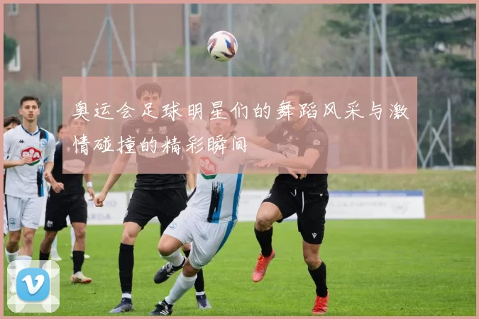 奥运会足球明星们的舞蹈风采与激情碰撞的精彩瞬间