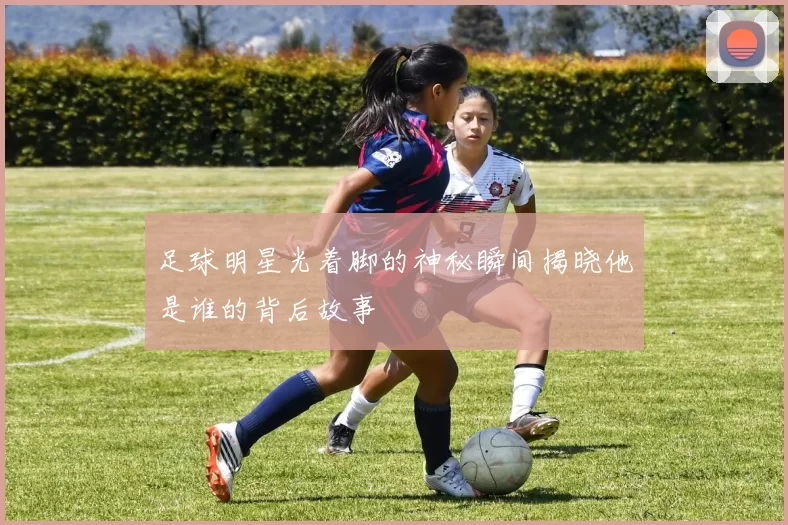 足球明星光着脚的神秘瞬间揭晓他是谁的背后故事