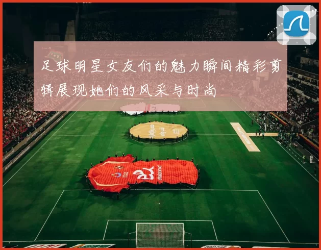 足球明星女友们的魅力瞬间精彩剪辑展现她们的风采与时尚