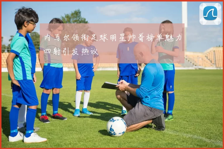 内马尔领衔足球明星帅哥榜单魅力四射引发热议