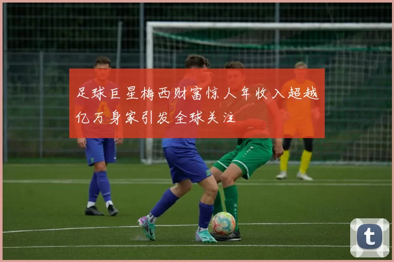 足球巨星梅西财富惊人年收入超越亿万身家引发全球关注