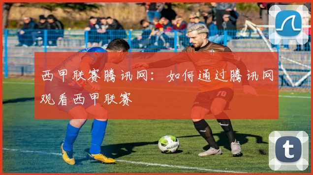 西甲联赛腾讯网：如何通过腾讯网观看西甲联赛