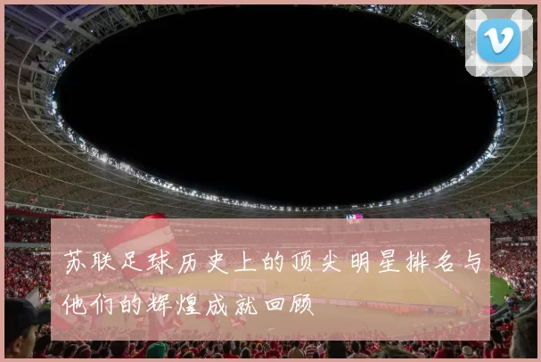 苏联足球历史上的顶尖明星排名与他们的辉煌成就回顾