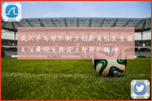 武汉乒乓球队耐力创新高引发全国关注展现竞技实力与团队精神