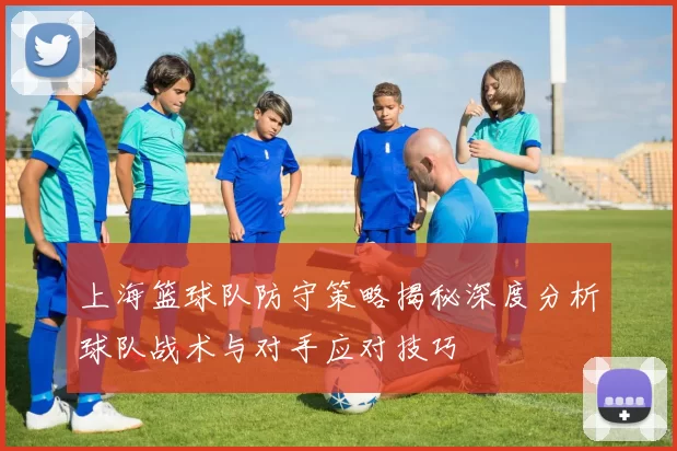 上海篮球队防守策略揭秘深度分析球队战术与对手应对技巧