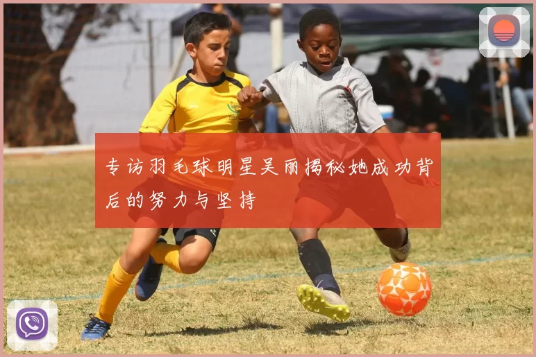 专访羽毛球明星吴丽揭秘她成功背后的努力与坚持