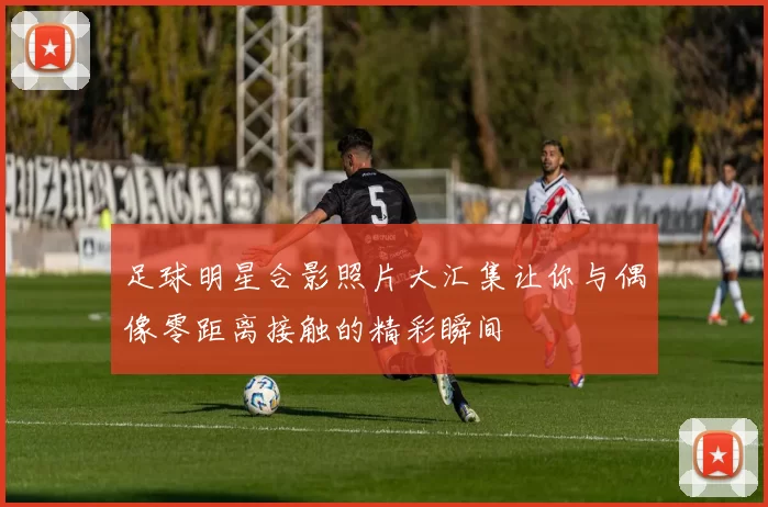足球明星合影照片大汇集让你与偶像零距离接触的精彩瞬间