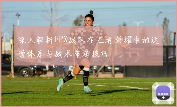 深入解析FPX战队在王者荣耀中的运营体系与战术布局技巧