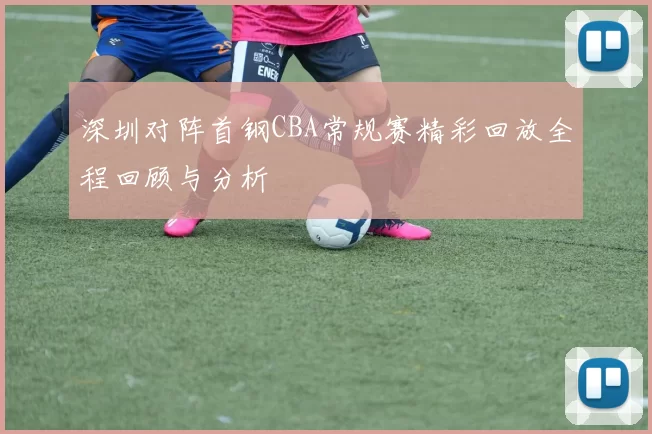 深圳对阵首钢CBA常规赛精彩回放全程回顾与分析
