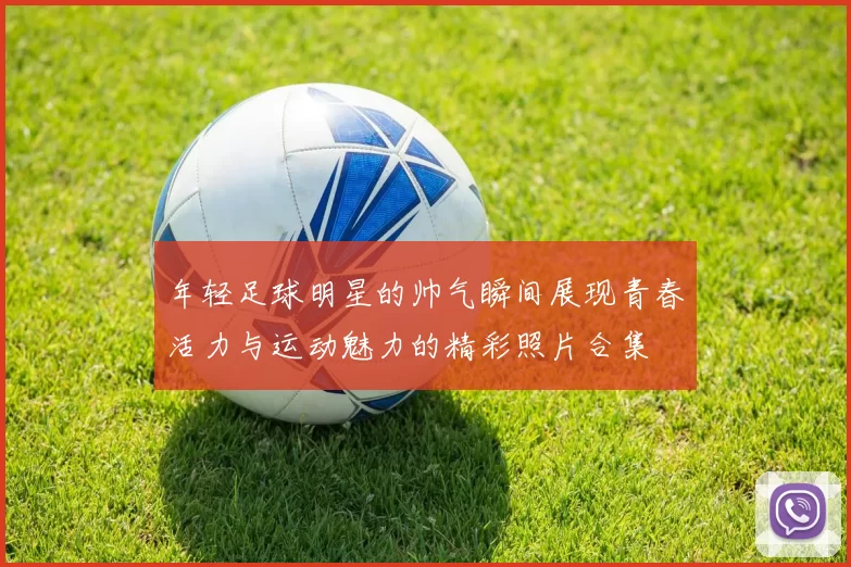年轻足球明星的帅气瞬间展现青春活力与运动魅力的精彩照片合集