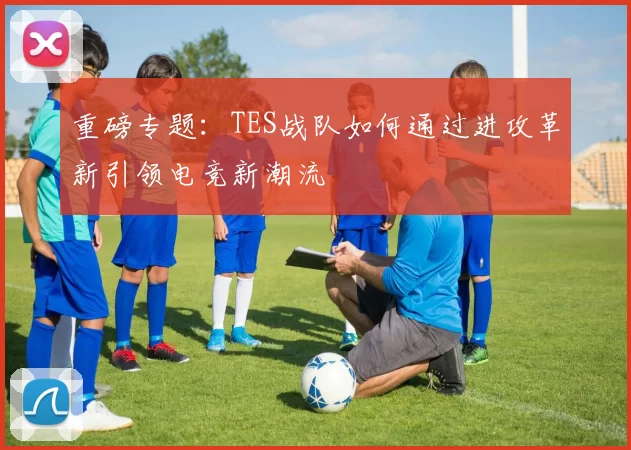 重磅专题：TES战队如何通过进攻革新引领电竞新潮流
