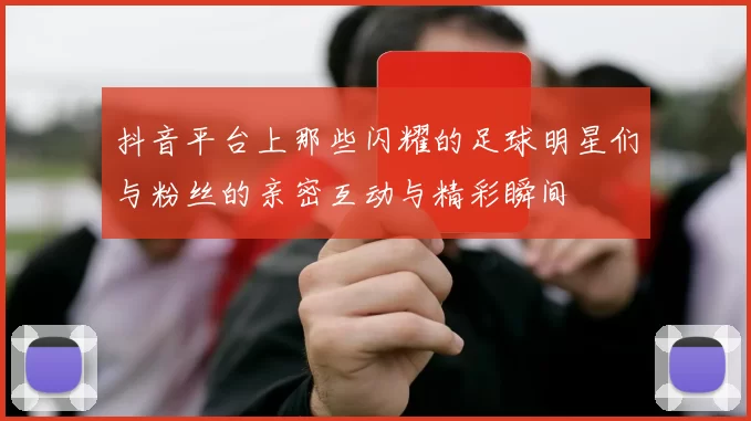 抖音平台上那些闪耀的足球明星们与粉丝的亲密互动与精彩瞬间