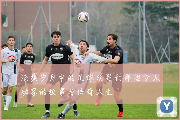 沧桑岁月中的足球明星们那些令人动容的故事与传奇人生