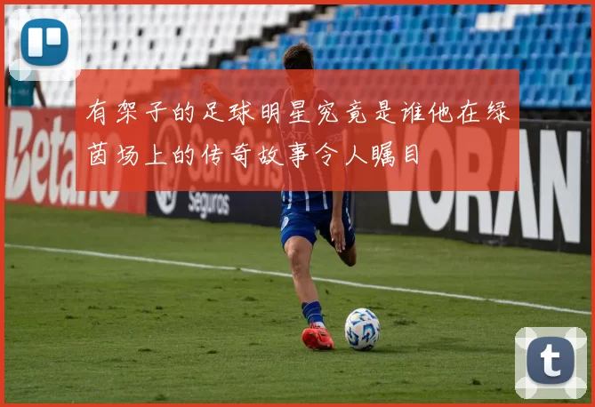 有架子的足球明星究竟是谁他在绿茵场上的传奇故事令人瞩目