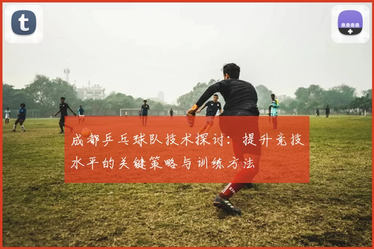 成都乒乓球队技术探讨：提升竞技水平的关键策略与训练方法