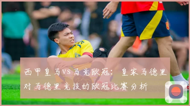 西甲皇马vs马竞欧冠：皇家马德里对马德里竞技的欧冠比赛分析