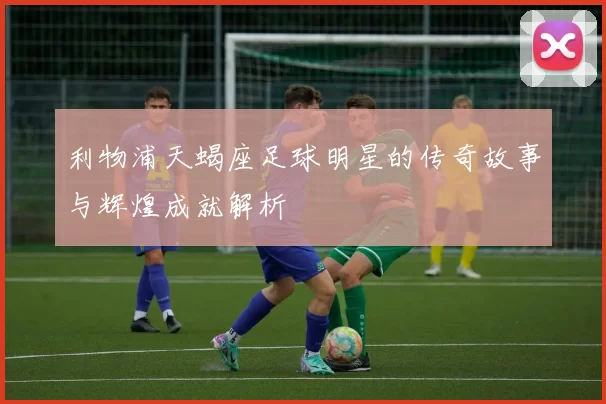 利物浦天蝎座足球明星的传奇故事与辉煌成就解析